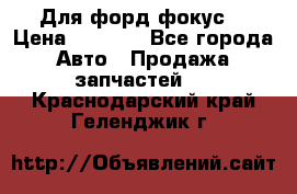 Для форд фокус  › Цена ­ 5 000 - Все города Авто » Продажа запчастей   . Краснодарский край,Геленджик г.